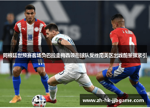 阿根廷世预赛客场负巴拉圭梅西领衔球队受挫南美区出线前景骤紧引