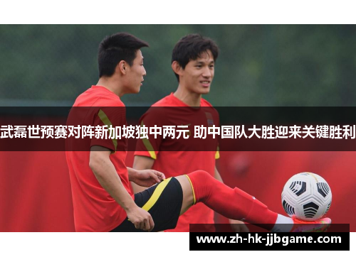 武磊世预赛对阵新加坡独中两元 助中国队大胜迎来关键胜利