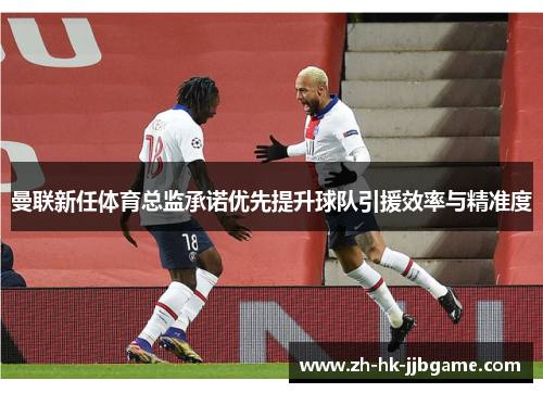 曼联新任体育总监承诺优先提升球队引援效率与精准度